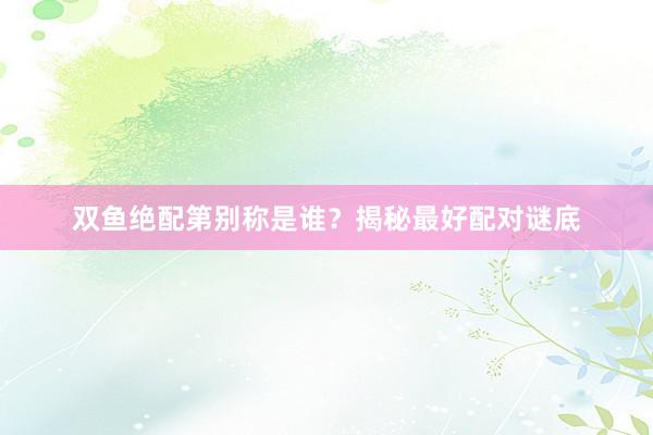 双鱼绝配第别称是谁？揭秘最好配对谜底