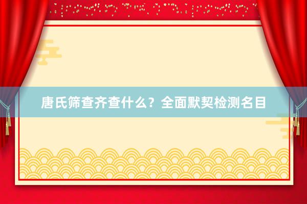 唐氏筛查齐查什么？全面默契检测名目