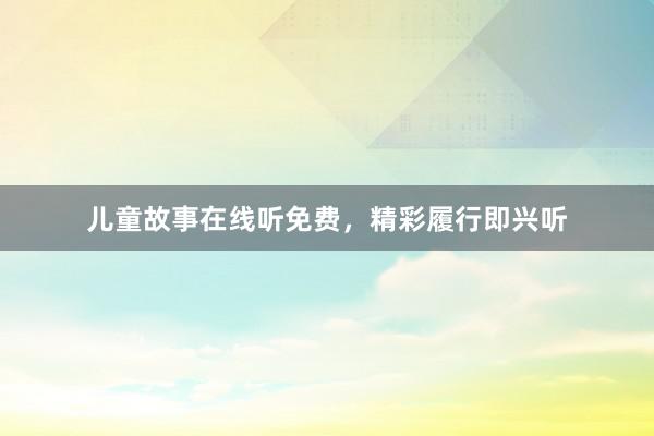 儿童故事在线听免费,精彩履行即兴听