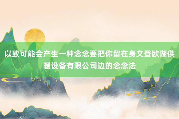 以致可能会产生一种念念要把你留在身文登欧湖供暖设备有限公司边的念念法